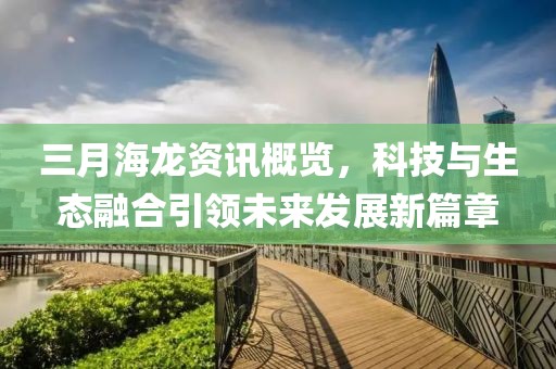 三月海龍資訊概覽,科技與生態融合引領未來發展新篇章