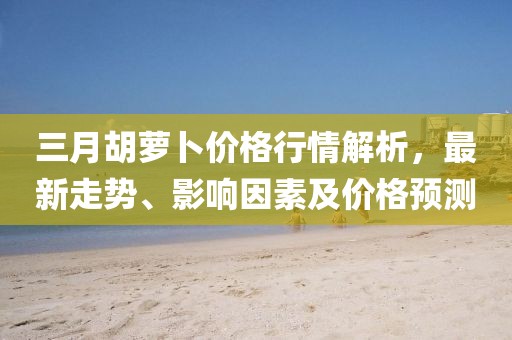 三月胡蘿卜價格行情解析,最新走勢、影響因素及價格預測