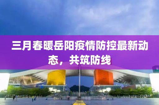 三月春暖岳陽疫情防控最新動態(tài),共筑防線