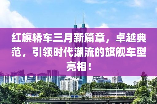 紅旗轎車三月新篇章,卓越典范,引領時代潮流的旗艦車型亮相!