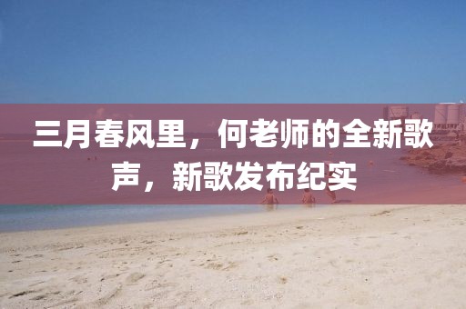三月春風(fēng)里,何老師的全新歌聲,新歌發(fā)布紀實