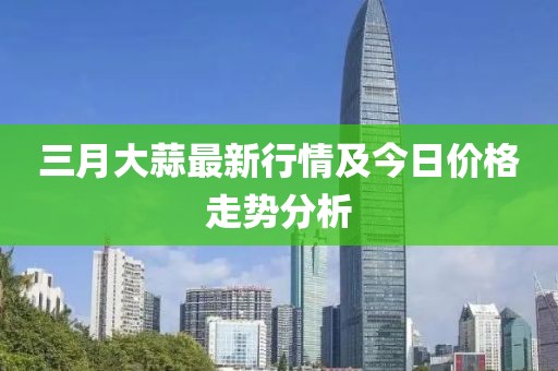 三月大蒜最新行情及今日價格走勢分析