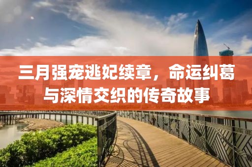三月強寵逃妃續章,命運糾葛與深情交織的傳奇故事