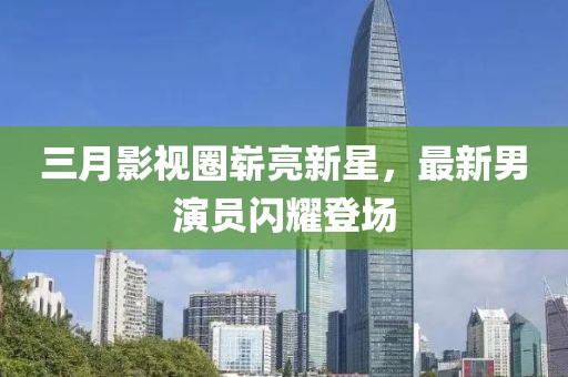 三月影視圈嶄亮新星,最新男演員閃耀登場