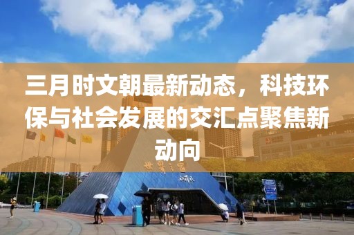三月時文朝最新動態,科技環保與社會發展的交匯點聚焦新動向