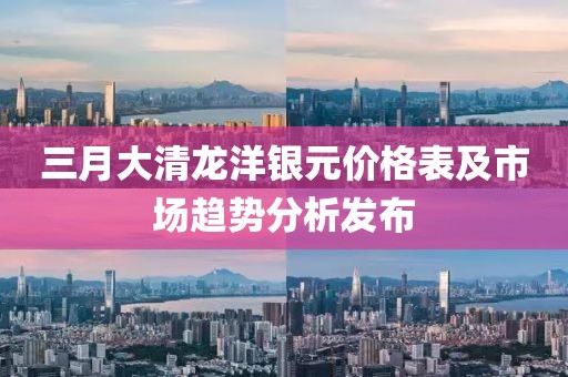 三月大清龍洋銀元價格表及市場趨勢分析發布