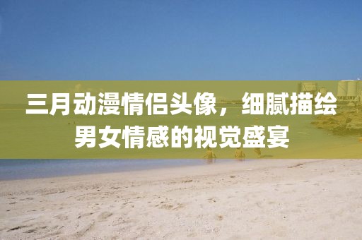 三月動漫情侶頭像,細膩描繪男女情感的視覺盛宴