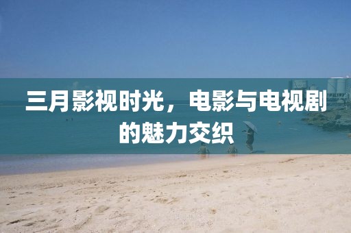 三月影視時光,電影與電視劇的魅力交織