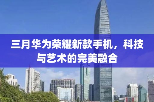 三月華為榮耀新款手機,科技與藝術的完美融合