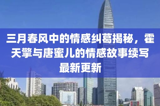 三月春風中的情感糾葛揭秘,霍天擎與唐蜜兒的情感故事續寫最新更新