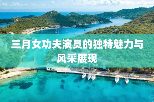 三月女功夫演員的獨特魅力與風采展現
