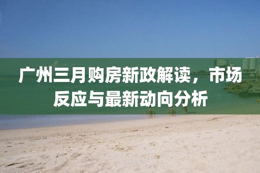 廣州三月購房新政解讀，市場反應與最新動向分析