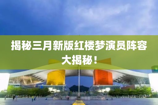 揭秘三月新版紅樓夢演員陣容大揭秘!