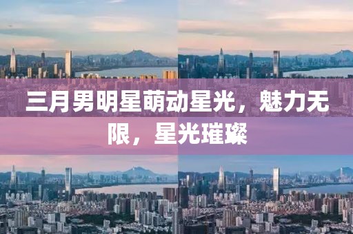 三月男明星萌動(dòng)星光,魅力無(wú)限,星光璀璨