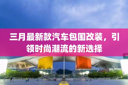 三月最新款汽車包圍改裝,引領(lǐng)時尚潮流的新選擇