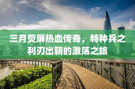 三月熒屏熱血傳奇,特種兵之利刃出鞘的激蕩之旅