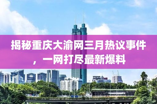 揭秘重慶大渝網三月熱議事件,一網打盡最新爆料