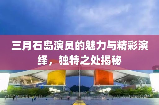 三月石島演員的魅力與精彩演繹,獨特之處揭秘
