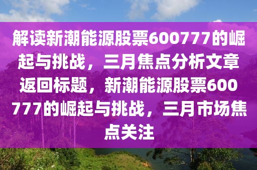 解讀新潮能源股票600777的崛起與挑戰,三月焦點分析文章返回標題,新潮能源股票600777的崛起與挑戰,三月市場焦點關注