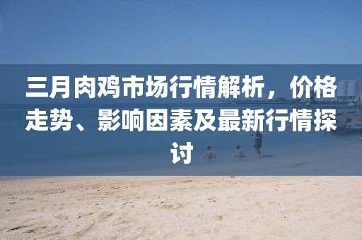 三月肉雞市場行情解析,價格走勢、影響因素及最新行情探討