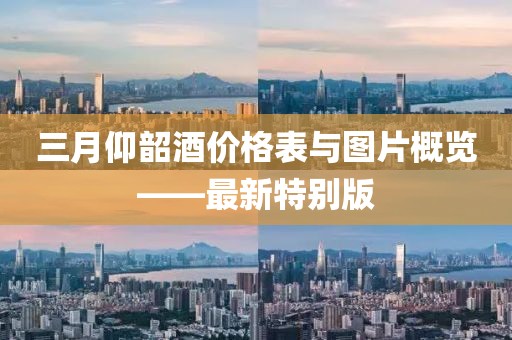 三月仰韶酒價(jià)格表與圖片概覽——最新特別版