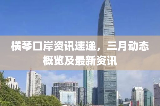 橫琴口岸資訊速遞,三月動態概覽及最新資訊