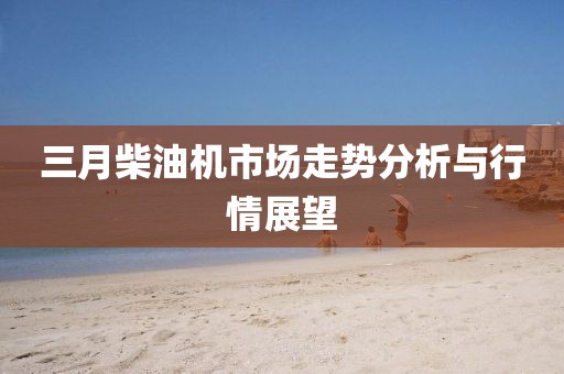 三月柴油機市場走勢分析與行情展望