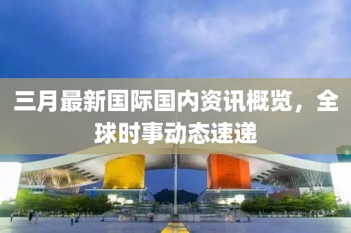 三月最新國際國內資訊概覽，全球時事動態速遞
