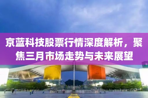 京藍科技股票行情深度解析,聚焦三月市場走勢與未來展望