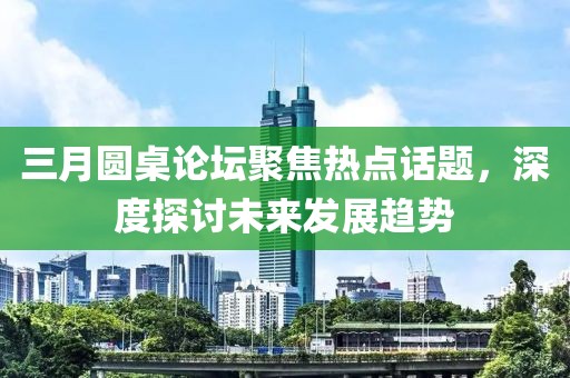 三月圓桌論壇聚焦熱點話題,深度探討未來發展趨勢