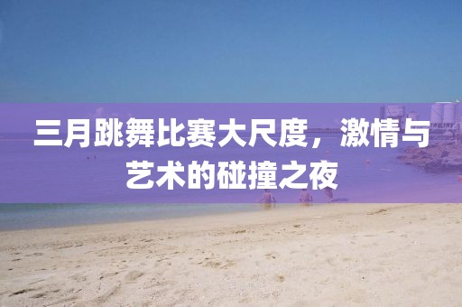 三月跳舞比賽大尺度,激情與藝術的碰撞之夜