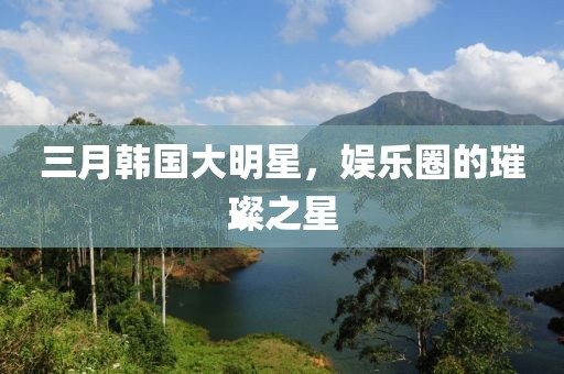 三月韓國大明星,娛樂圈的璀璨之星