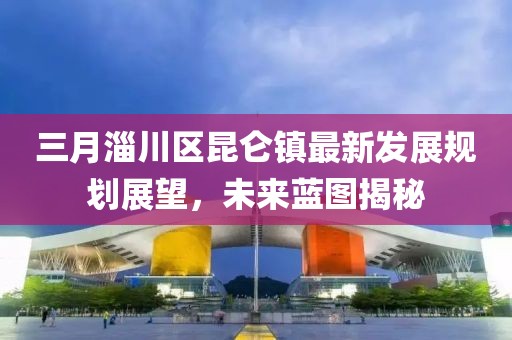 三月淄川區(qū)昆侖鎮(zhèn)最新發(fā)展規(guī)劃展望,未來藍(lán)圖揭秘