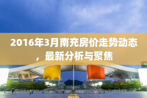 2016年3月南充房價走勢動態,最新分析與聚焦