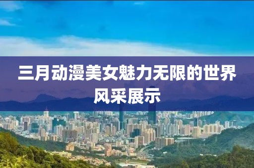 三月動漫美女魅力無限的世界風采展示