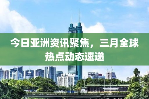 今日亞洲資訊聚焦，三月全球熱點動態速遞
