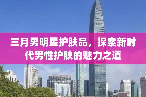 三月男明星護(hù)膚品,探索新時代男性護(hù)膚的魅力之道