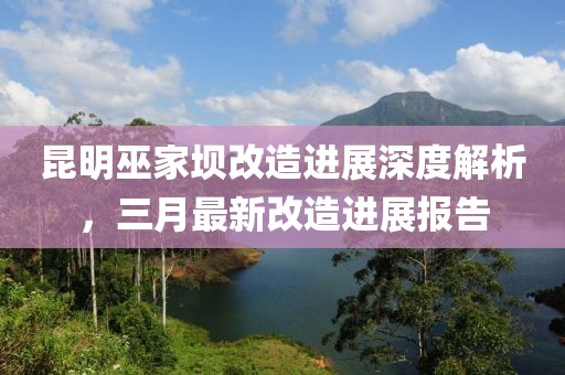昆明巫家壩改造進展深度解析,三月最新改造進展報告