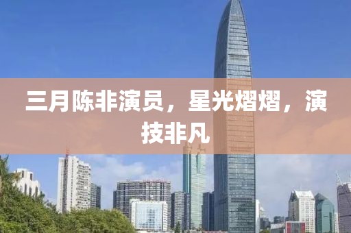 三月陳非演員,星光熠熠,演技非凡