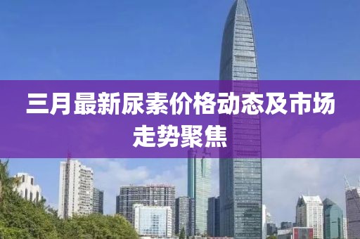 三月最新尿素價格動態及市場走勢聚焦