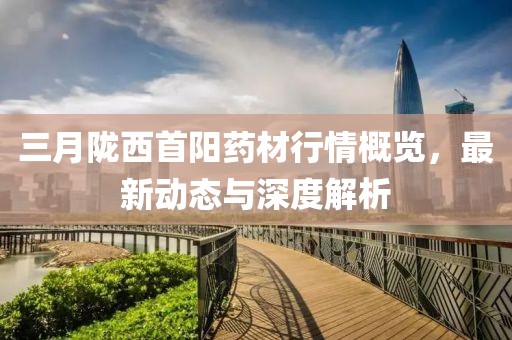 三月隴西首陽藥材行情概覽,最新動態與深度解析