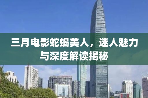 三月電影蛇蝎美人,迷人魅力與深度解讀揭秘