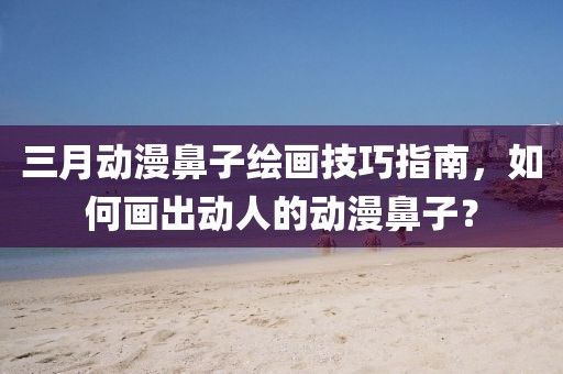 三月動漫鼻子繪畫技巧指南,如何畫出動人的動漫鼻子?