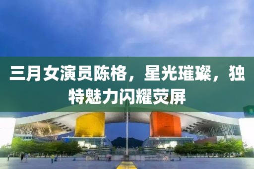 三月女演員陳格,星光璀璨,獨特魅力閃耀熒屏