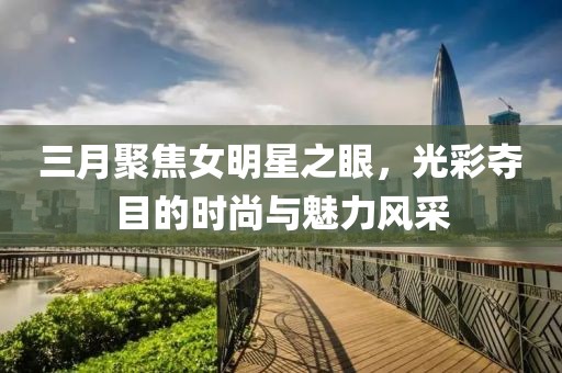 三月聚焦女明星之眼，光彩奪目的時尚與魅力風采