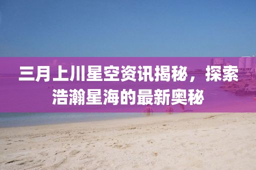 三月上川星空資訊揭秘,探索浩瀚星海的最新奧秘