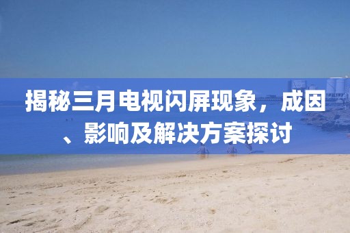 揭秘三月電視閃屏現象,成因、影響及解決方案探討