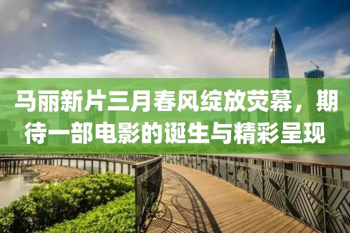 馬麗新片三月春風綻放熒幕,期待一部電影的誕生與精彩呈現