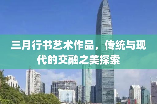 三月行書藝術(shù)作品,傳統(tǒng)與現(xiàn)代的交融之美探索
