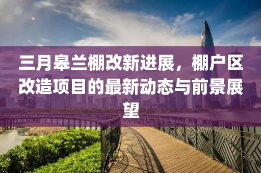 三月皋蘭棚改新進展,棚戶區改造項目的最新動態與前景展望
